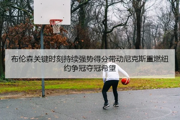 布伦森关键时刻持续强势得分带动尼克斯重燃纽约争冠夺冠希望