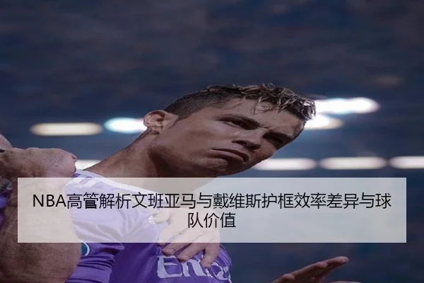 NBA高管解析文班亚马与戴维斯护框效率差异与球队价值