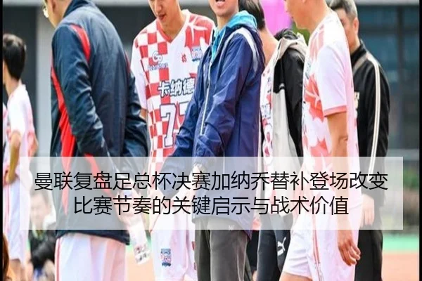 曼联复盘足总杯决赛加纳乔替补登场改变比赛节奏的关键启示与战术价值