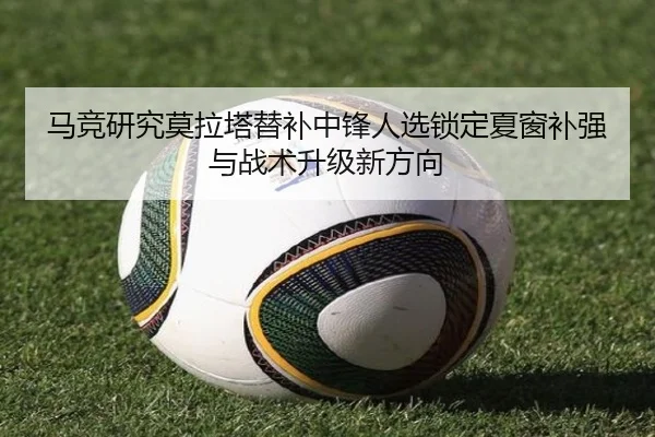 马竞研究莫拉塔替补中锋人选锁定夏窗补强与战术升级新方向