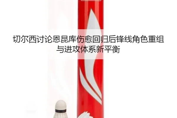 切尔西讨论恩昆库伤愈回归后锋线角色重组与进攻体系新平衡